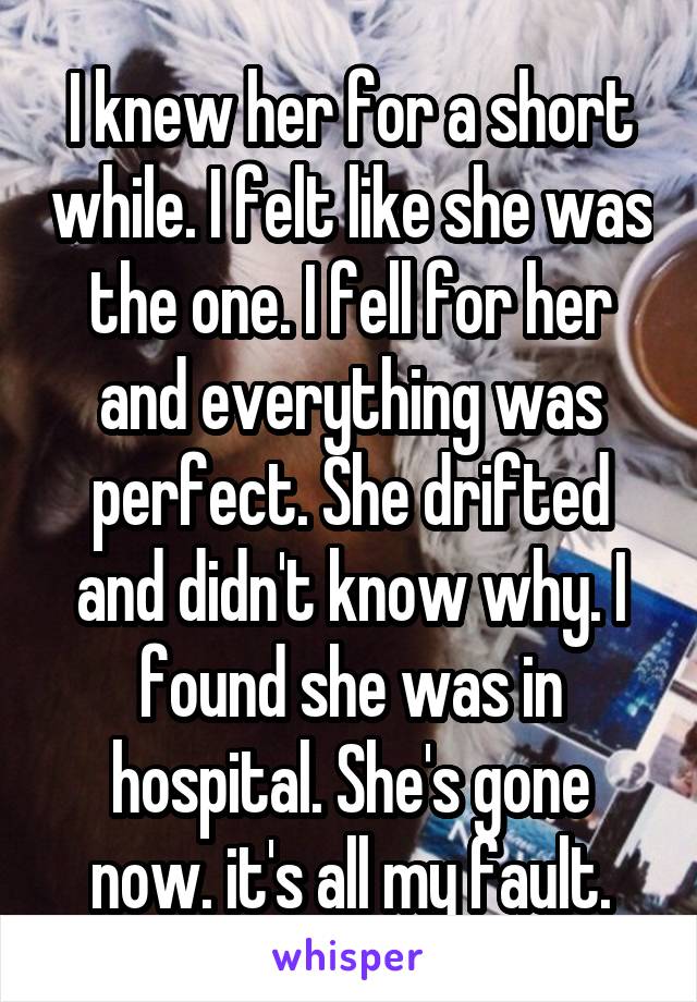 I knew her for a short while. I felt like she was the one. I fell for her and everything was perfect. She drifted and didn't know why. I found she was in hospital. She's gone now. it's all my fault.