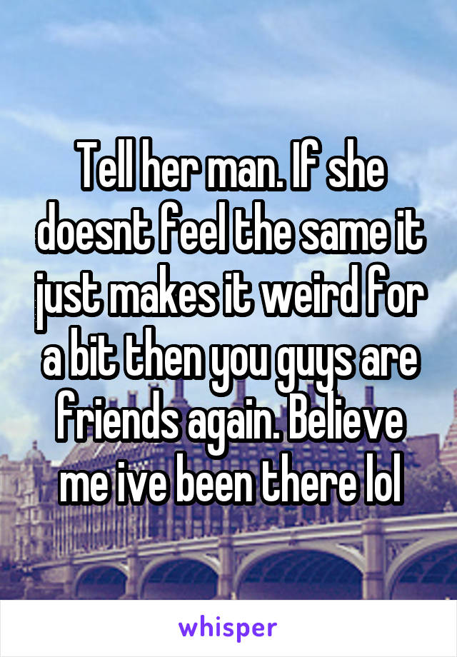 Tell her man. If she doesnt feel the same it just makes it weird for a bit then you guys are friends again. Believe me ive been there lol