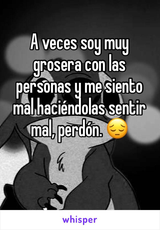 A veces soy muy grosera con las personas y me siento mal haciéndolas sentir mal, perdón. 😔