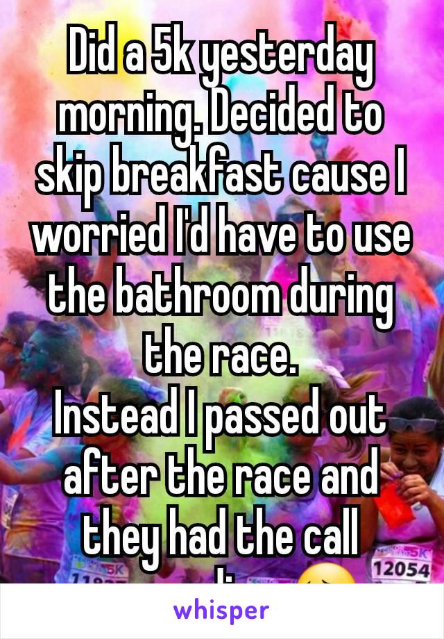 Did a 5k yesterday morning. Decided to skip breakfast cause I worried I'd have to use the bathroom during the race.
Instead I passed out after the race and they had the call paramedics. 😔