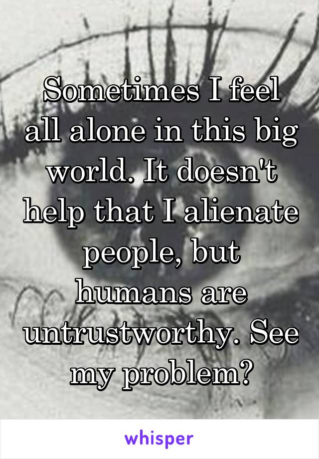 Sometimes I feel all alone in this big world. It doesn't help that I alienate people, but humans are untrustworthy. See my problem?