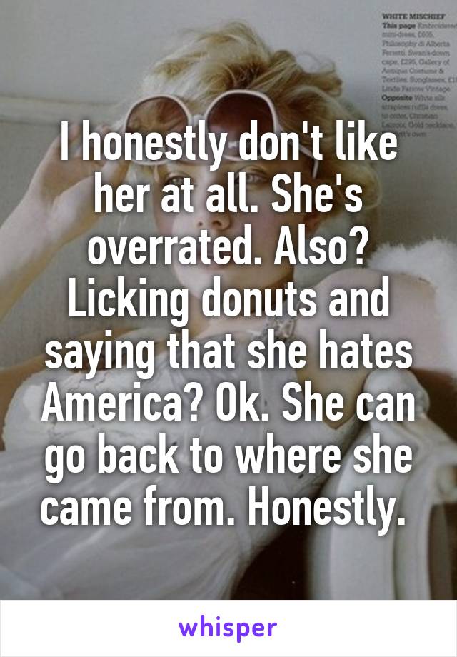 I honestly don't like her at all. She's overrated. Also? Licking donuts and saying that she hates America? Ok. She can go back to where she came from. Honestly. 