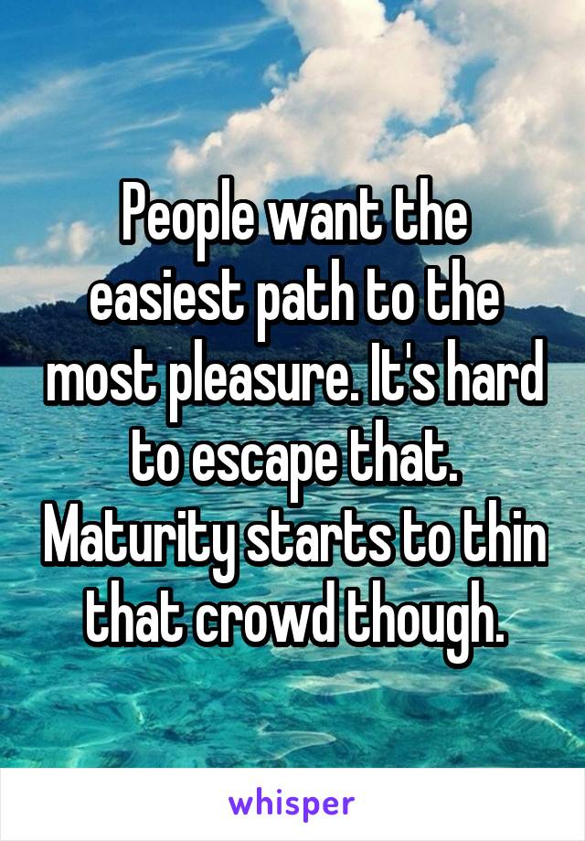 People want the easiest path to the most pleasure. It's hard to escape that. Maturity starts to thin that crowd though.