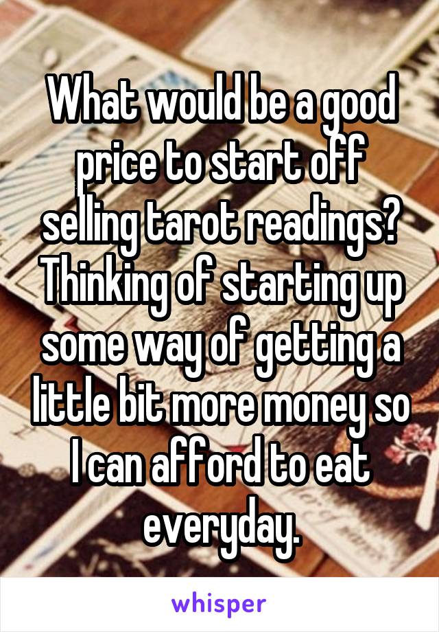 What would be a good price to start off selling tarot readings? Thinking of starting up some way of getting a little bit more money so I can afford to eat everyday.