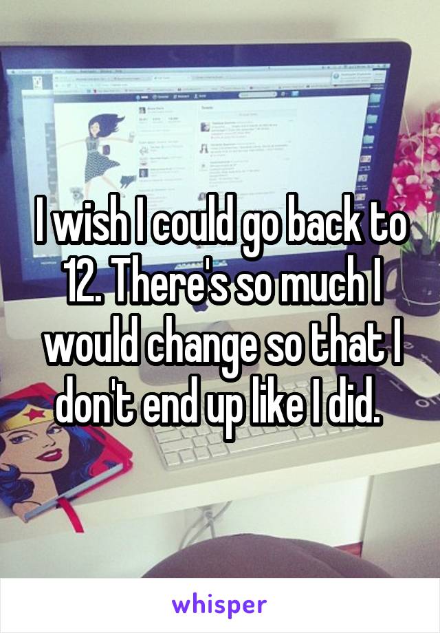 I wish I could go back to 12. There's so much I would change so that I don't end up like I did. 