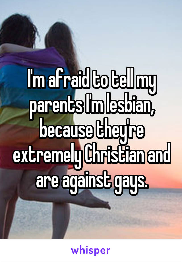 I'm afraid to tell my parents I'm lesbian, because they're extremely Christian and are against gays.