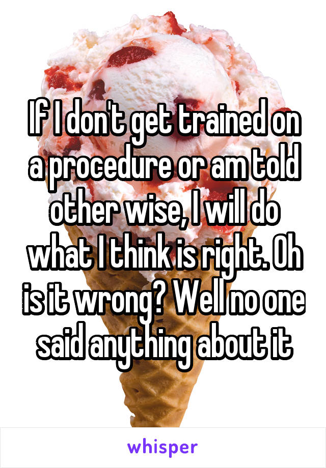 If I don't get trained on a procedure or am told other wise, I will do what I think is right. Oh is it wrong? Well no one said anything about it