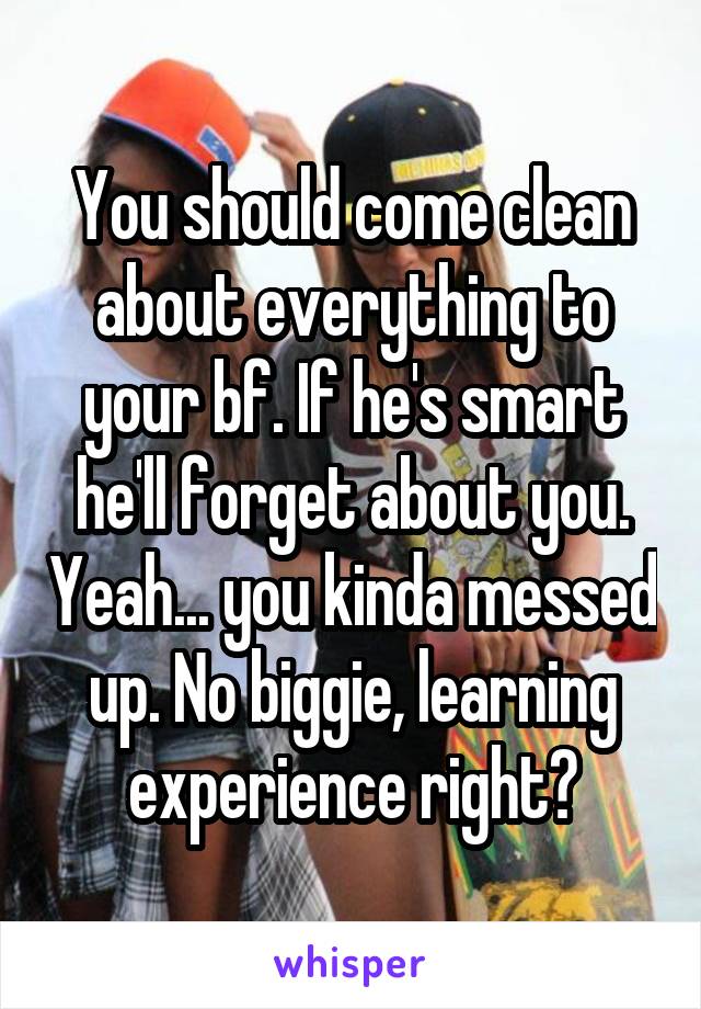 You should come clean about everything to your bf. If he's smart he'll forget about you. Yeah... you kinda messed up. No biggie, learning experience right?