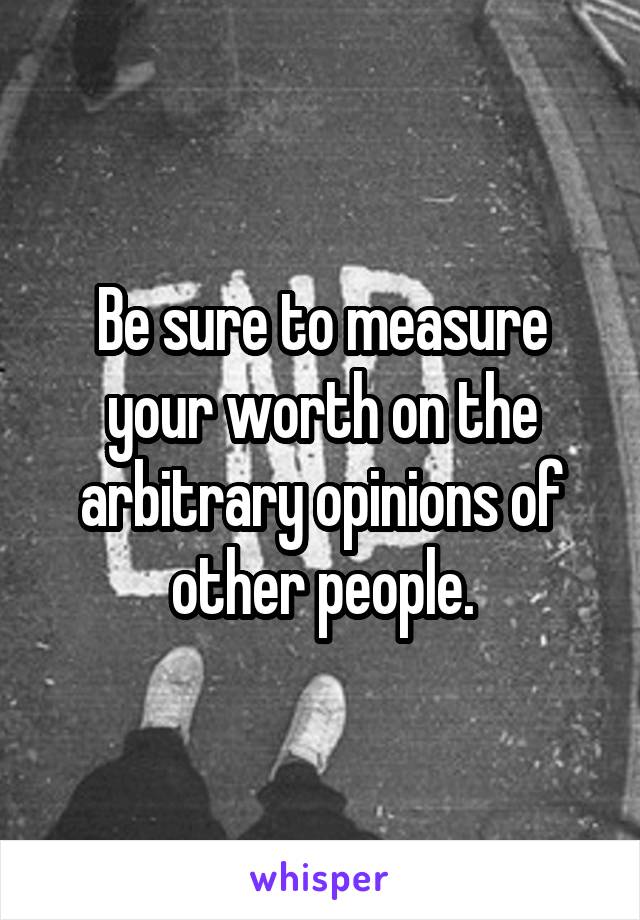 Be sure to measure your worth on the arbitrary opinions of other people.