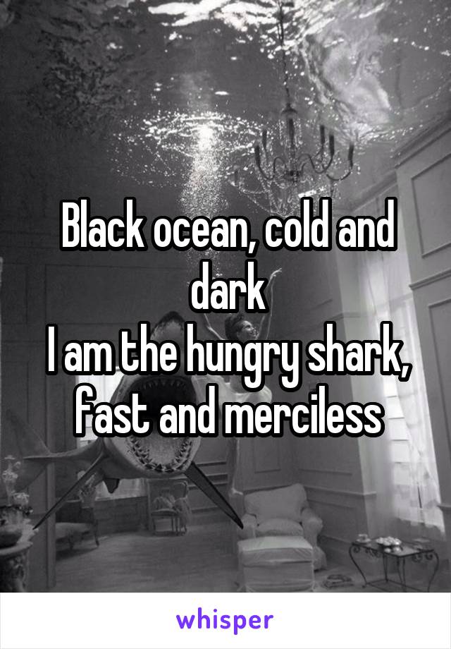 Black ocean, cold and dark
I am the hungry shark, fast and merciless