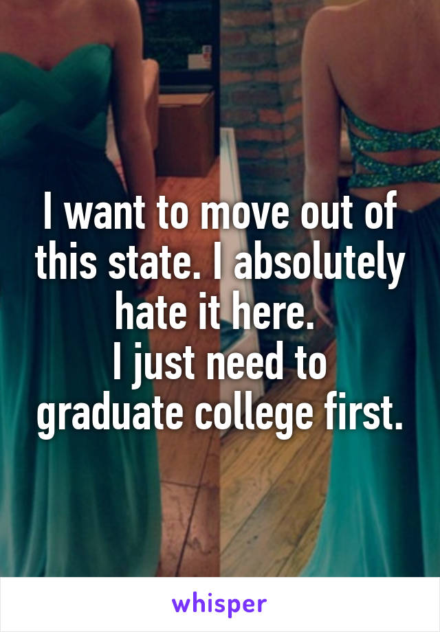 I want to move out of this state. I absolutely hate it here. 
I just need to graduate college first.