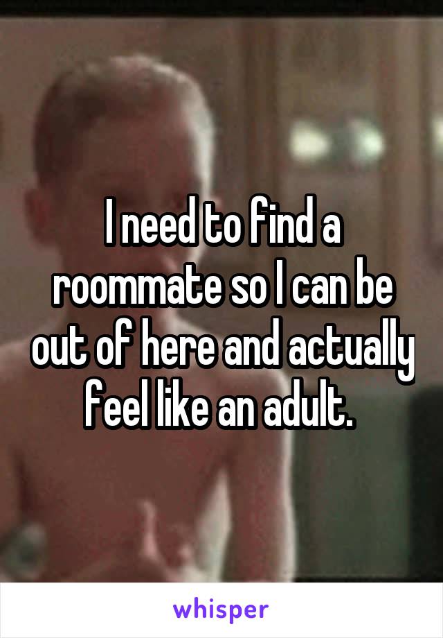 I need to find a roommate so I can be out of here and actually feel like an adult. 