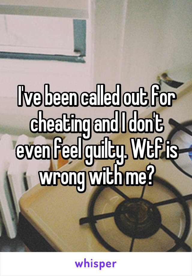 I've been called out for cheating and I don't even feel guilty. Wtf is wrong with me?