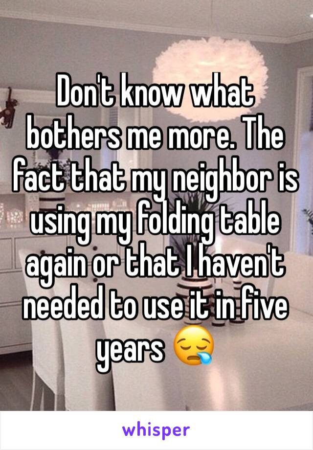 Don't know what bothers me more. The fact that my neighbor is using my folding table again or that I haven't needed to use it in five years 😪