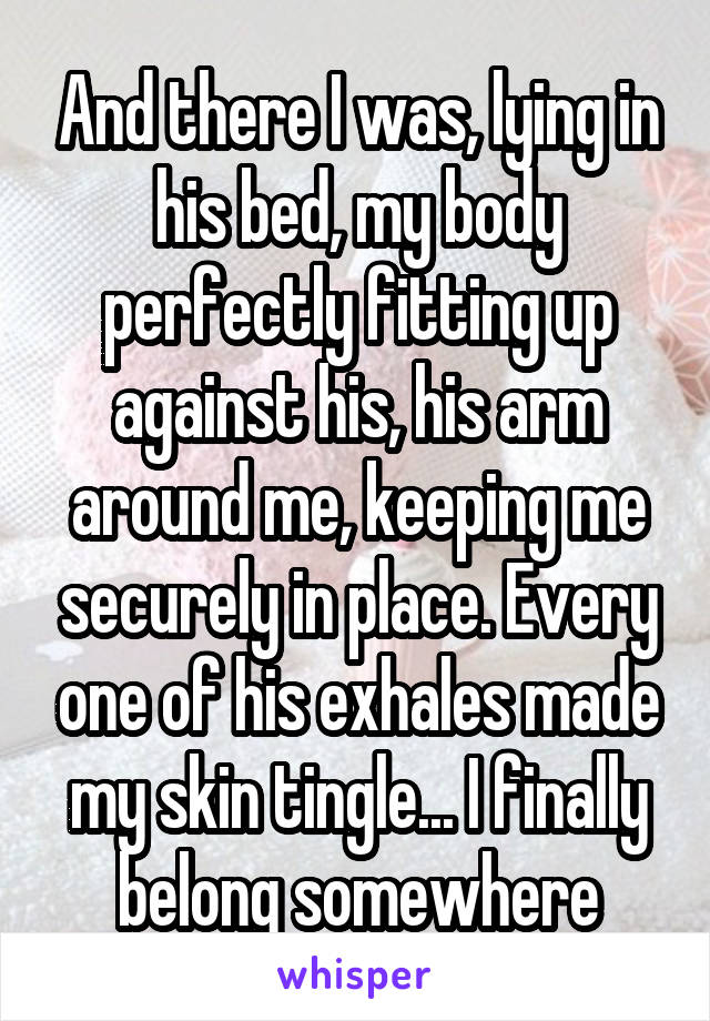 And there I was, lying in his bed, my body perfectly fitting up against his, his arm around me, keeping me securely in place. Every one of his exhales made my skin tingle... I finally belong somewhere