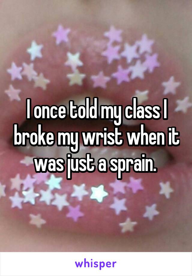 I once told my class I broke my wrist when it was just a sprain. 