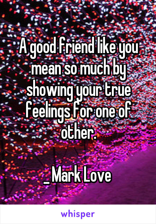 A good friend like you mean so much by showing your true feelings for one of other.

_ Mark Love 