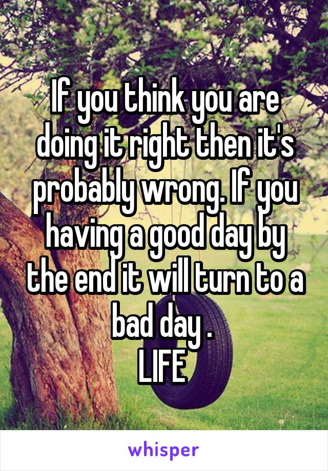 If you think you are doing it right then it's probably wrong. If you having a good day by the end it will turn to a bad day . 
LIFE 