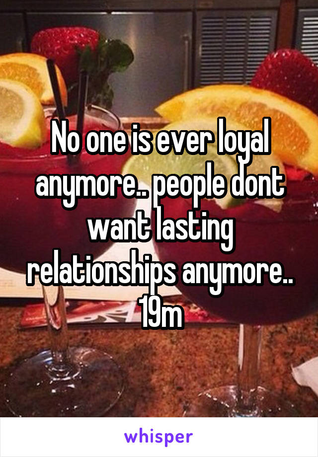 No one is ever loyal anymore.. people dont want lasting relationships anymore.. 19m