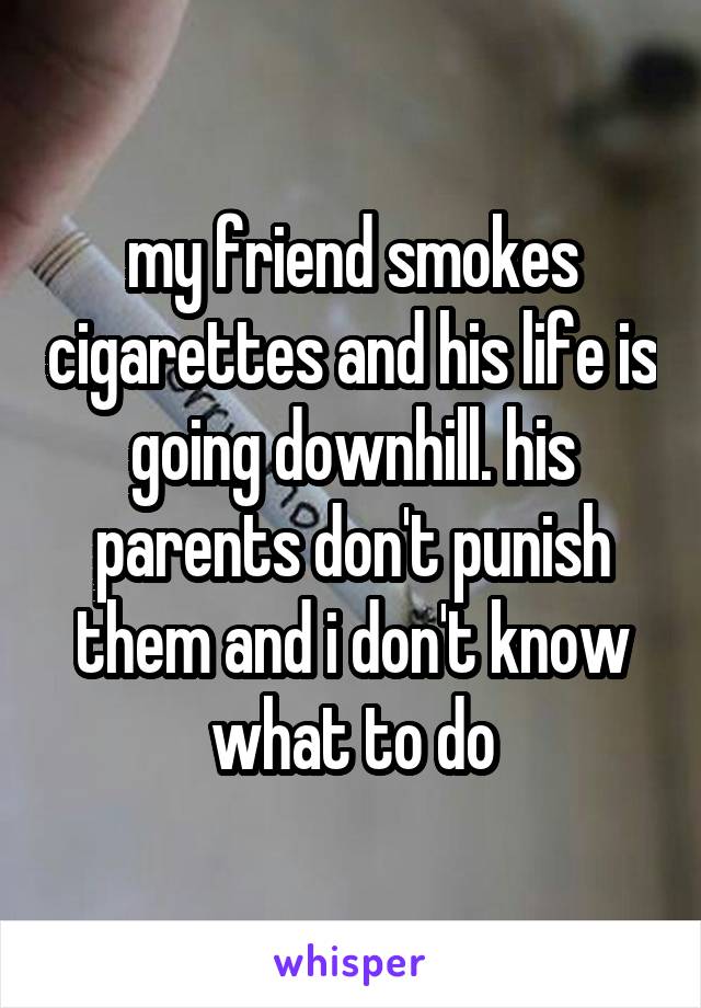 my friend smokes cigarettes and his life is going downhill. his parents don't punish them and i don't know what to do