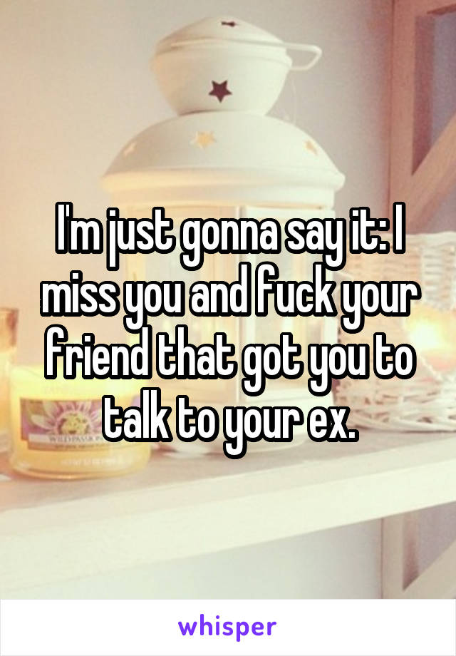 I'm just gonna say it: I miss you and fuck your friend that got you to talk to your ex.