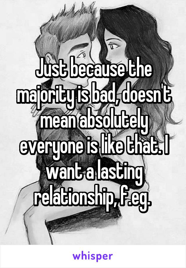 Just because the majority is bad, doesn't mean absolutely everyone is like that. I want a lasting relationship, f.eg. 