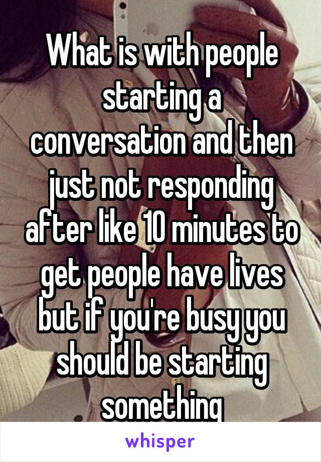 What is with people starting a conversation and then just not responding after like 10 minutes to get people have lives but if you're busy you should be starting something