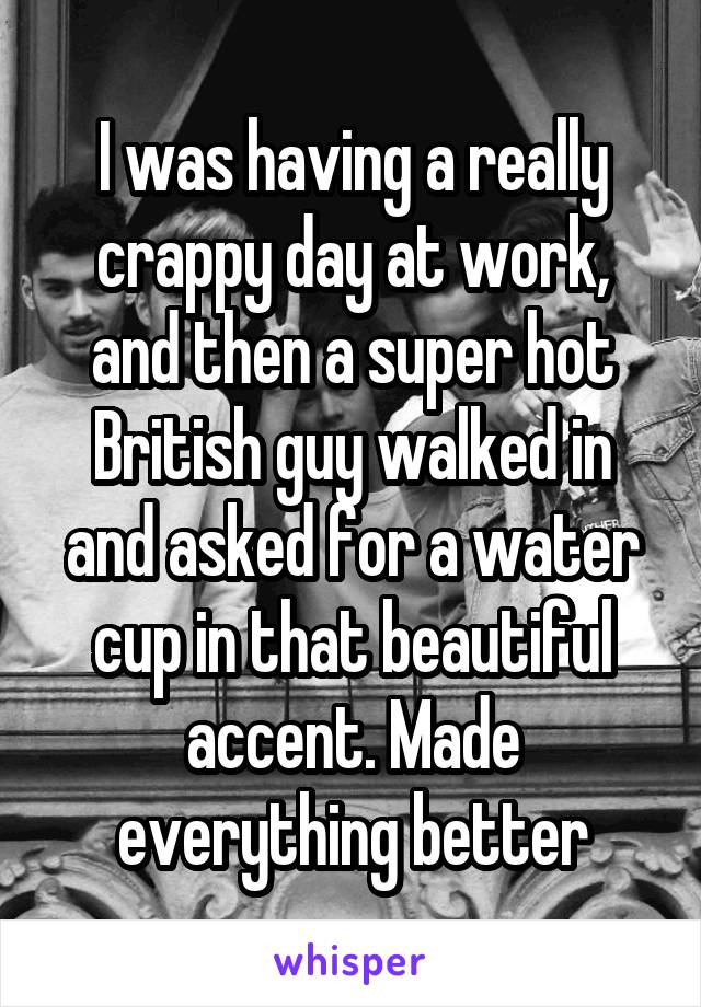 I was having a really crappy day at work, and then a super hot British guy walked in and asked for a water cup in that beautiful accent. Made everything better