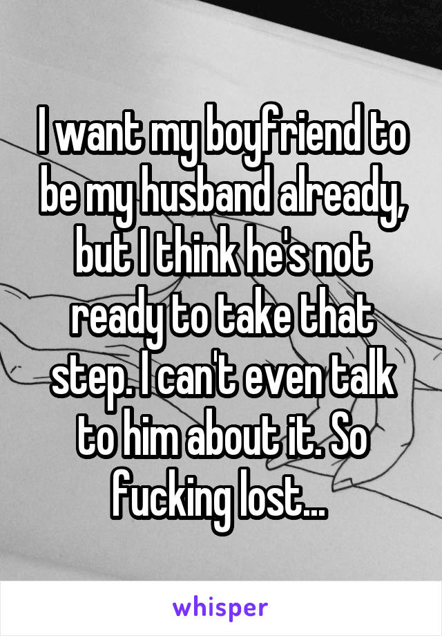 I want my boyfriend to be my husband already, but I think he's not ready to take that step. I can't even talk to him about it. So fucking lost... 