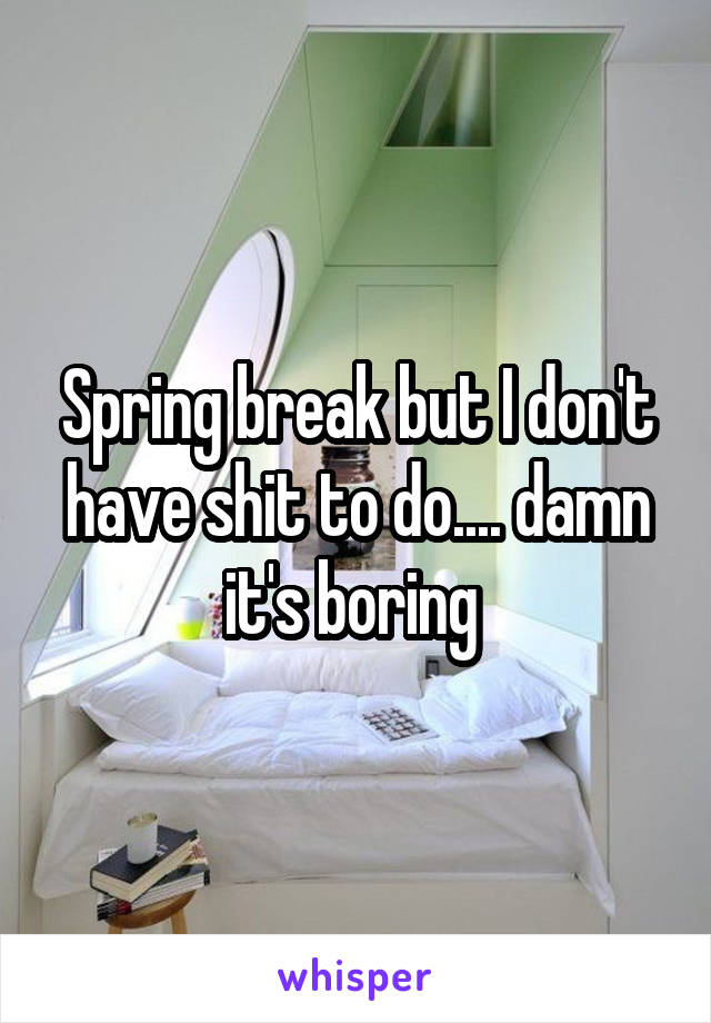 Spring break but I don't have shit to do.... damn it's boring 