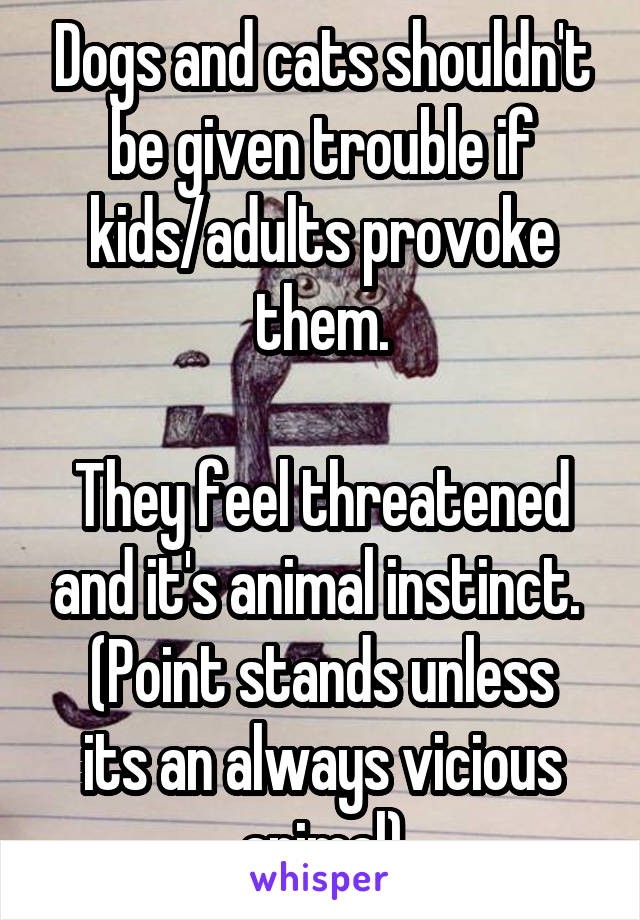 Dogs and cats shouldn't be given trouble if kids/adults provoke them.

They feel threatened and it's animal instinct. 
(Point stands unless its an always vicious animal)