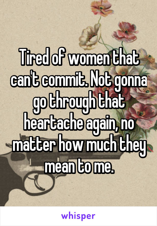 Tired of women that can't commit. Not gonna go through that heartache again, no matter how much they mean to me.