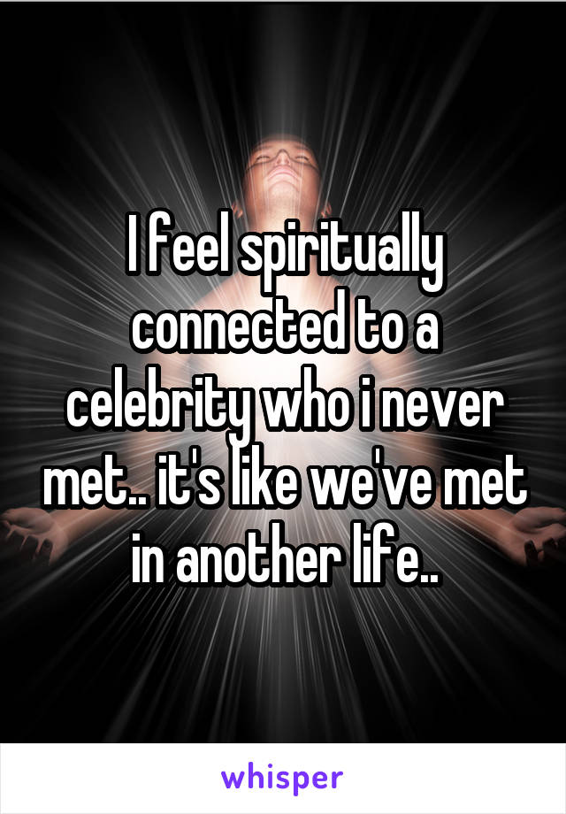 I feel spiritually connected to a celebrity who i never met.. it's like we've met in another life..