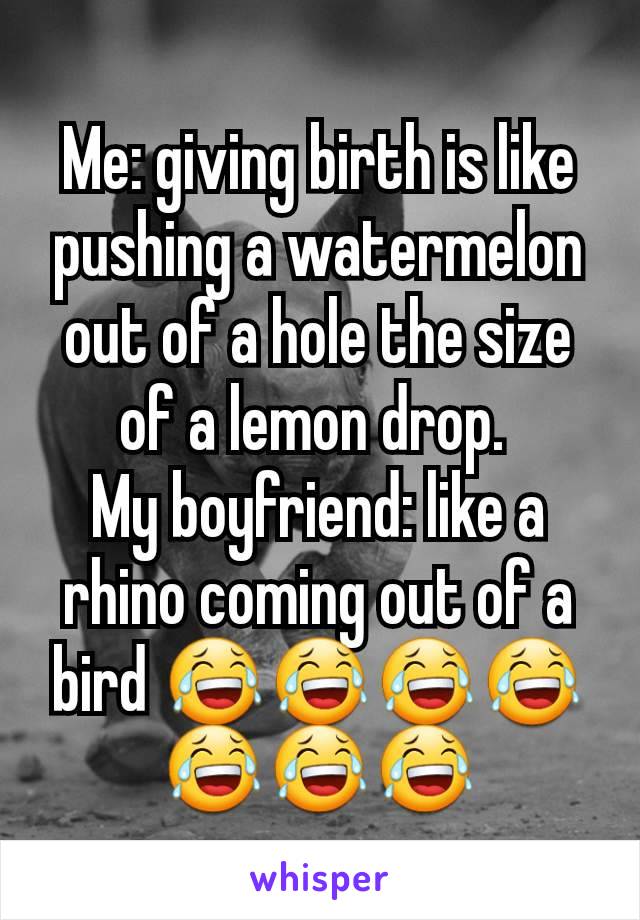 Me: giving birth is like pushing a watermelon out of a hole the size of a lemon drop. 
My boyfriend: like a rhino coming out of a bird 😂😂😂😂😂😂😂