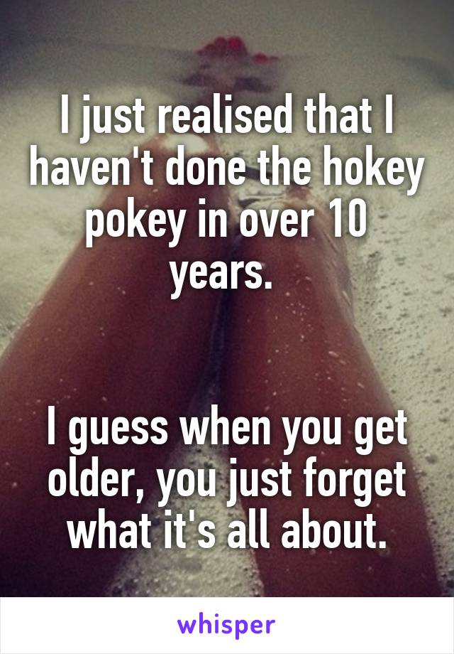 I just realised that I haven't done the hokey pokey in over 10 years. 


I guess when you get older, you just forget what it's all about.