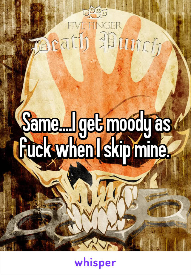 Same....I get moody as fuck when I skip mine. 