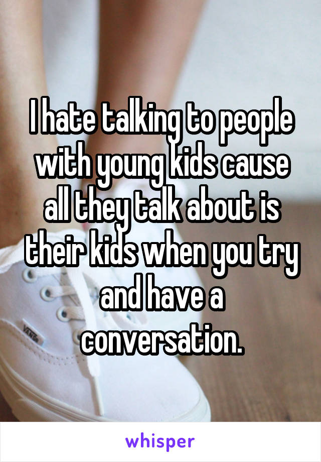 I hate talking to people with young kids cause all they talk about is their kids when you try and have a conversation.