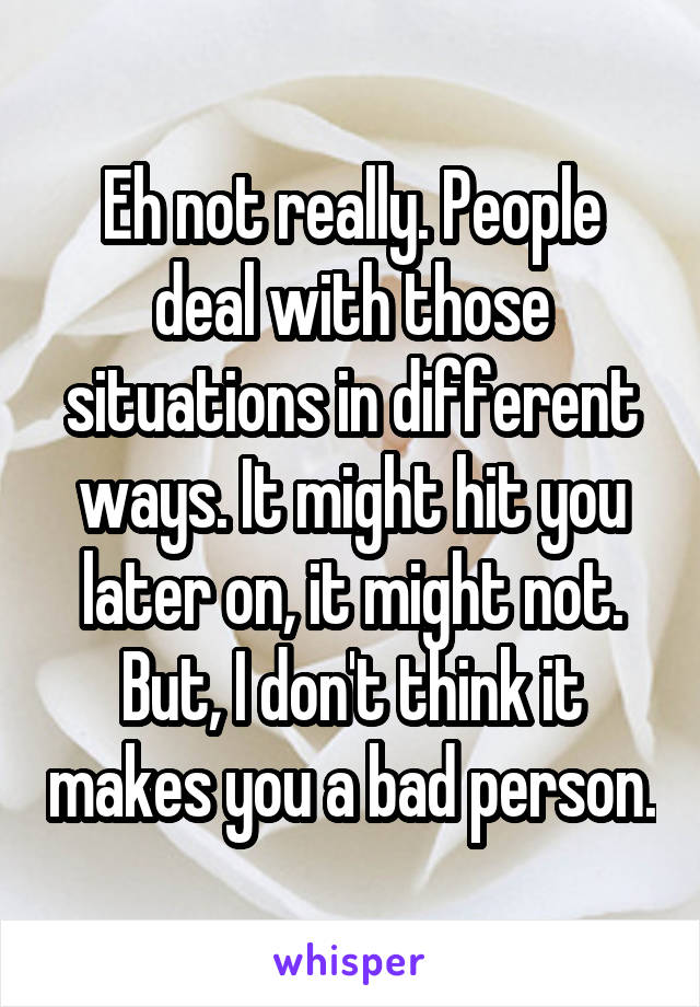 Eh not really. People deal with those situations in different ways. It might hit you later on, it might not. But, I don't think it makes you a bad person.