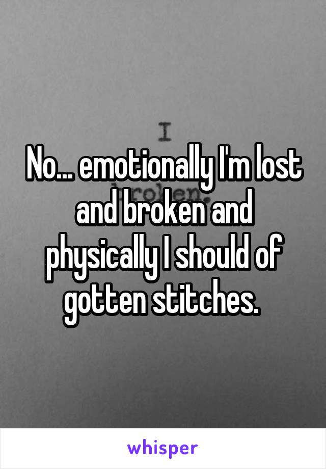 No... emotionally I'm lost and broken and physically I should of gotten stitches. 