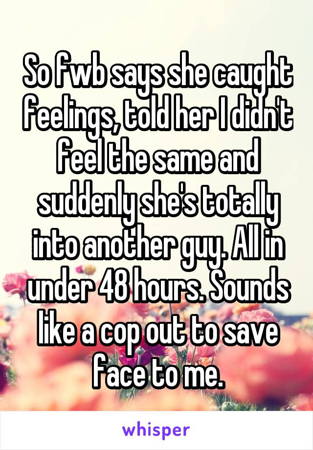 So fwb says she caught feelings, told her I didn't feel the same and suddenly she's totally into another guy. All in under 48 hours. Sounds like a cop out to save face to me.