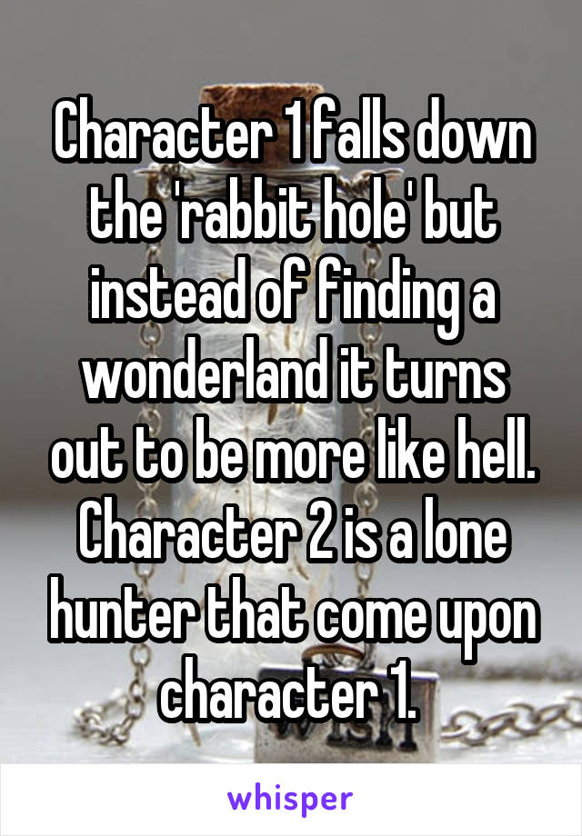 Character 1 falls down the 'rabbit hole' but instead of finding a wonderland it turns out to be more like hell. Character 2 is a lone hunter that come upon character 1. 