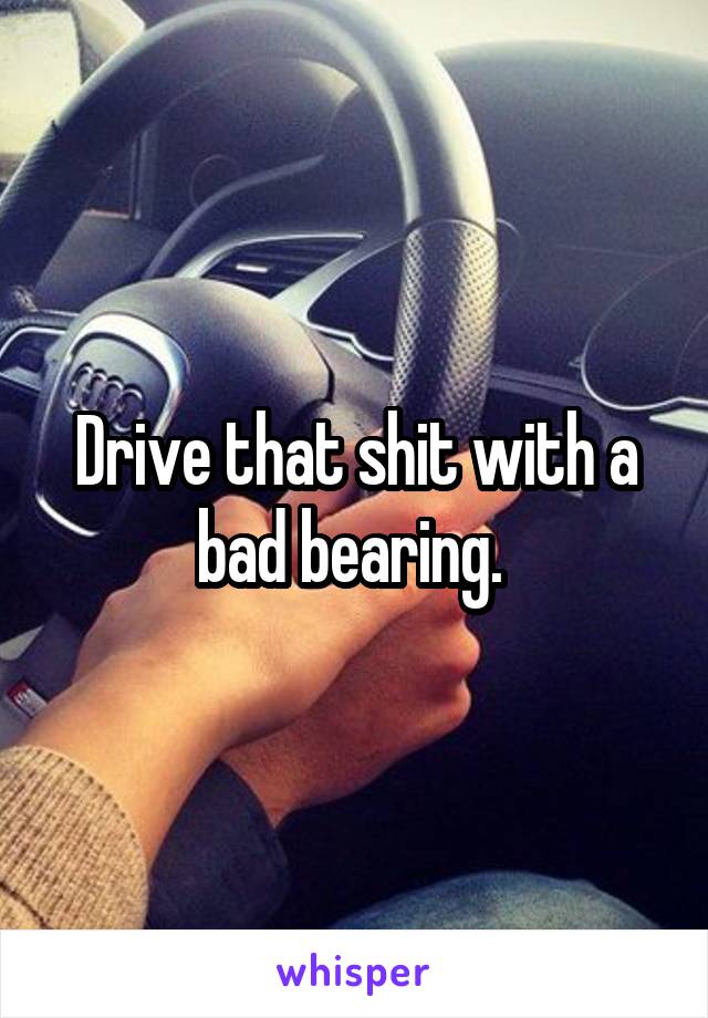 Drive that shit with a bad bearing. 