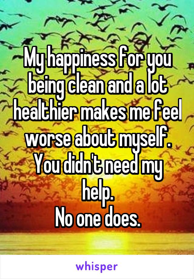 My happiness for you being clean and a lot healthier makes me feel worse about myself.
You didn't need my help.
No one does.