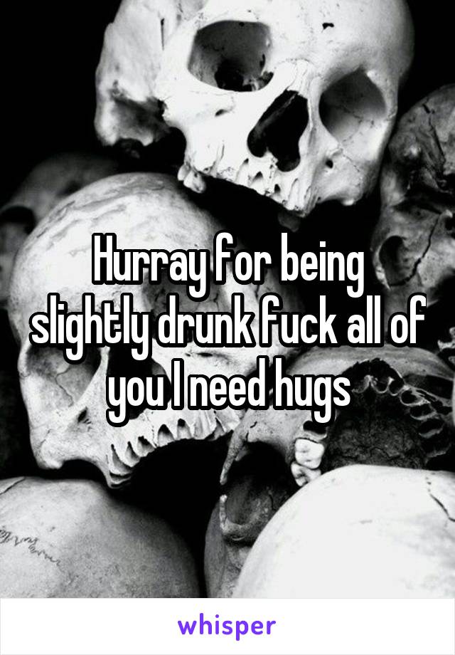 Hurray for being slightly drunk fuck all of you I need hugs