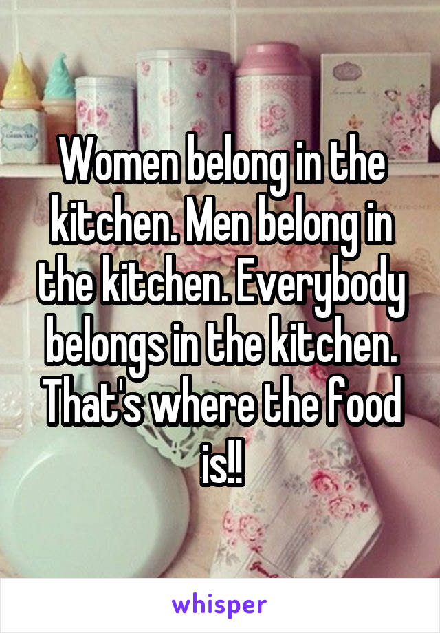 Women belong in the kitchen. Men belong in the kitchen. Everybody belongs in the kitchen. That's where the food is!!