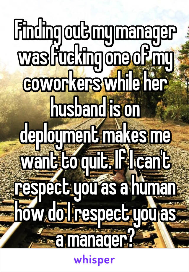 Finding out my manager was fucking one of my coworkers while her husband is on deployment makes me want to quit. If I can't respect you as a human how do I respect you as a manager?