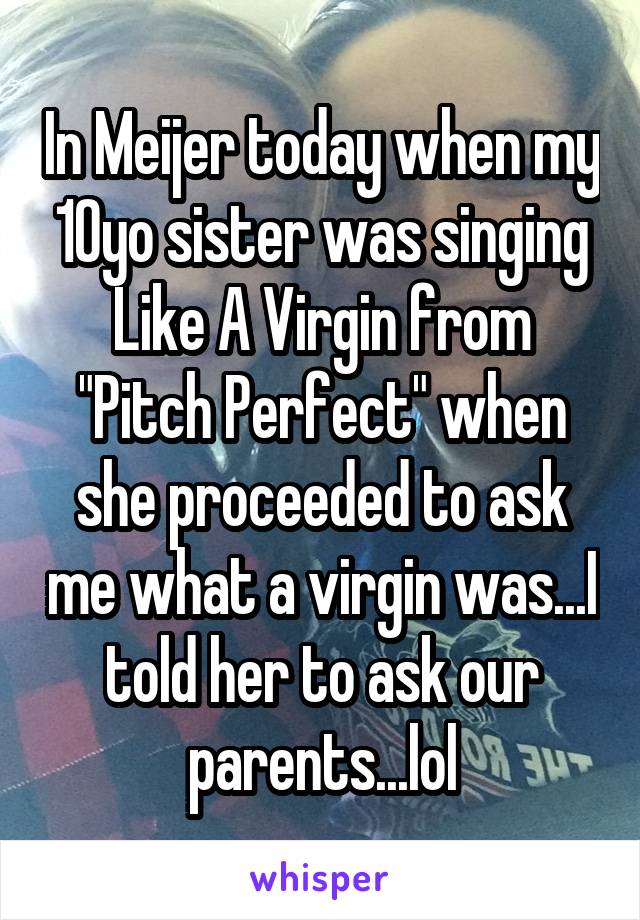 In Meijer today when my 10yo sister was singing Like A Virgin from "Pitch Perfect" when she proceeded to ask me what a virgin was...I told her to ask our parents...lol