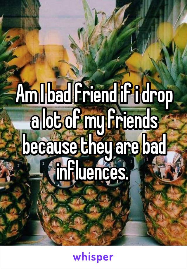 Am I bad friend if i drop a lot of my friends because they are bad influences. 