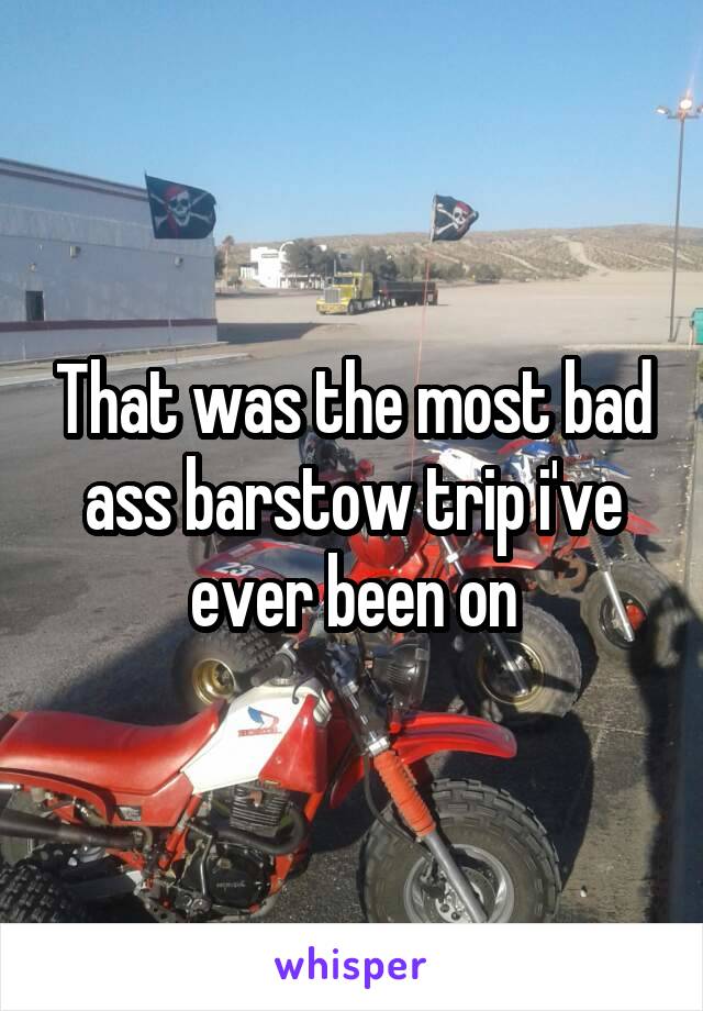 That was the most bad ass barstow trip i've ever been on