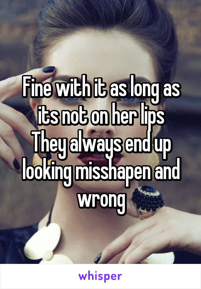 Fine with it as long as its not on her lips
They always end up looking misshapen and wrong